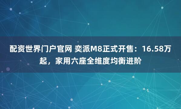 配资世界门户官网 奕派M8正式开售：16.58万起，家用六座全维度均衡进阶