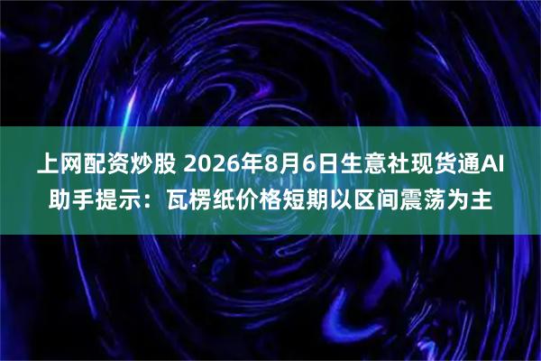 上网配资炒股 2026年8月6日生意社现货通AI助手提示：瓦楞纸价格短期以区间震荡为主