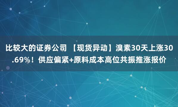 比较大的证券公司 【现货异动】溴素30天上涨30.69%！供应偏紧+原料成本高位共振推涨报价